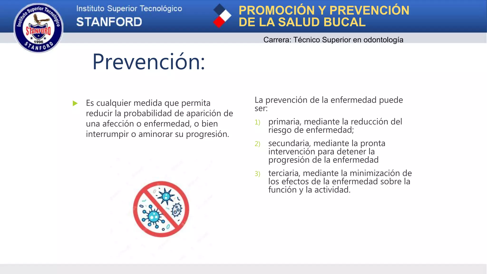 PROMOCIÓN Y PREVENCIÓN
DE LA SALUD BUCAL
Carrera: Técnico Superior en odontología
Prevención:
 Es cualquier medida que permita
reducir la probabilidad de aparición de
una afección o enfermedad, o bien
interrumpir o aminorar su progresión.
La prevención de la enfermedad puede
ser:
1) primaria, mediante la reducción del
riesgo de enfermedad;
2) secundaria, mediante la pronta
intervención para detener la
progresión de la enfermedad
3) terciaria, mediante la minimización de
los efectos de la enfermedad sobre la
función y la actividad.
 