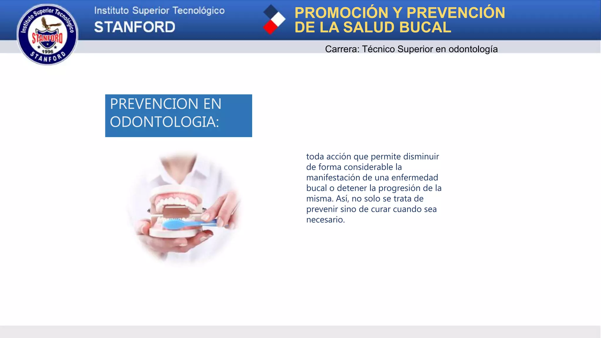 PROMOCIÓN Y PREVENCIÓN
DE LA SALUD BUCAL
Carrera: Técnico Superior en odontología
PREVENCION EN
ODONTOLOGIA:
toda acción que permite disminuir
de forma considerable la
manifestación de una enfermedad
bucal o detener la progresión de la
misma. Así, no solo se trata de
prevenir sino de curar cuando sea
necesario.
 