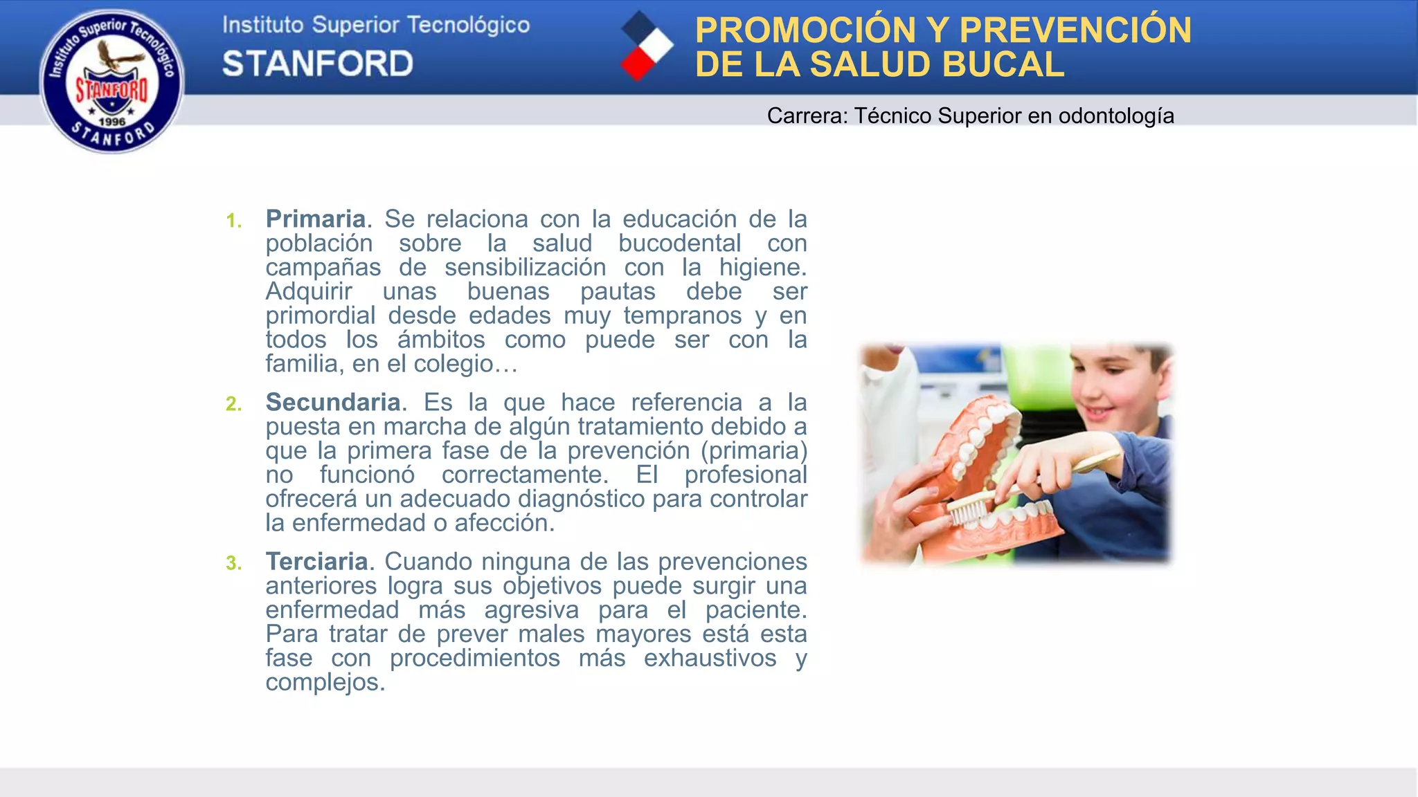 PROMOCIÓN Y PREVENCIÓN
DE LA SALUD BUCAL
Carrera: Técnico Superior en odontología
1. Primaria. Se relaciona con la educación de la
población sobre la salud bucodental con
campañas de sensibilización con la higiene.
Adquirir unas buenas pautas debe ser
primordial desde edades muy tempranos y en
todos los ámbitos como puede ser con la
familia, en el colegio…
2. Secundaria. Es la que hace referencia a la
puesta en marcha de algún tratamiento debido a
que la primera fase de la prevención (primaria)
no funcionó correctamente. El profesional
ofrecerá un adecuado diagnóstico para controlar
la enfermedad o afección.
3. Terciaria. Cuando ninguna de las prevenciones
anteriores logra sus objetivos puede surgir una
enfermedad más agresiva para el paciente.
Para tratar de prever males mayores está esta
fase con procedimientos más exhaustivos y
complejos.
 