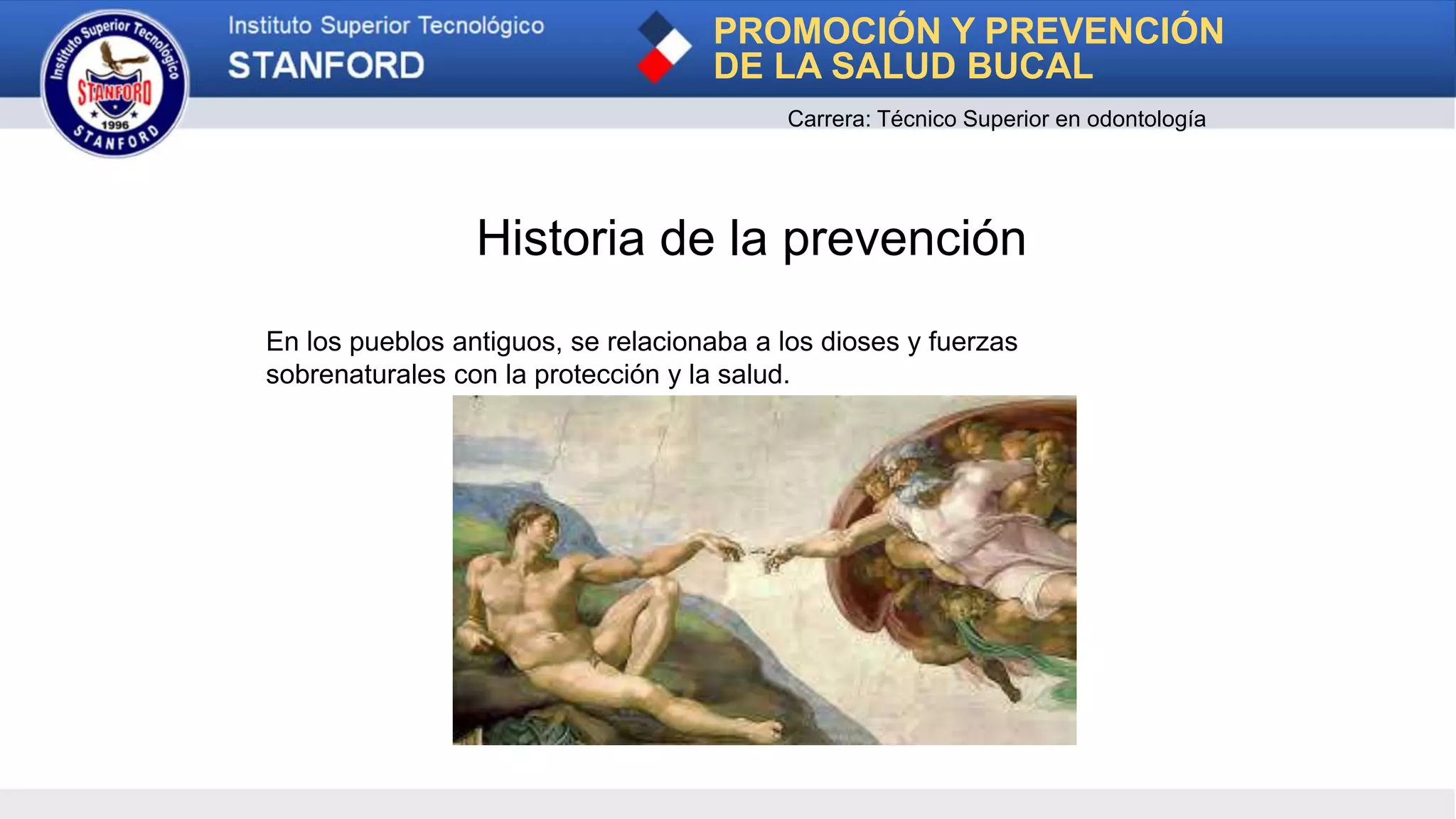 Historia de la prevención
En los pueblos antiguos, se relacionaba a los dioses y fuerzas
sobrenaturales con la protección y la salud.
PROMOCIÓN Y PREVENCIÓN
DE LA SALUD BUCAL
Carrera: Técnico Superior en odontología
 
