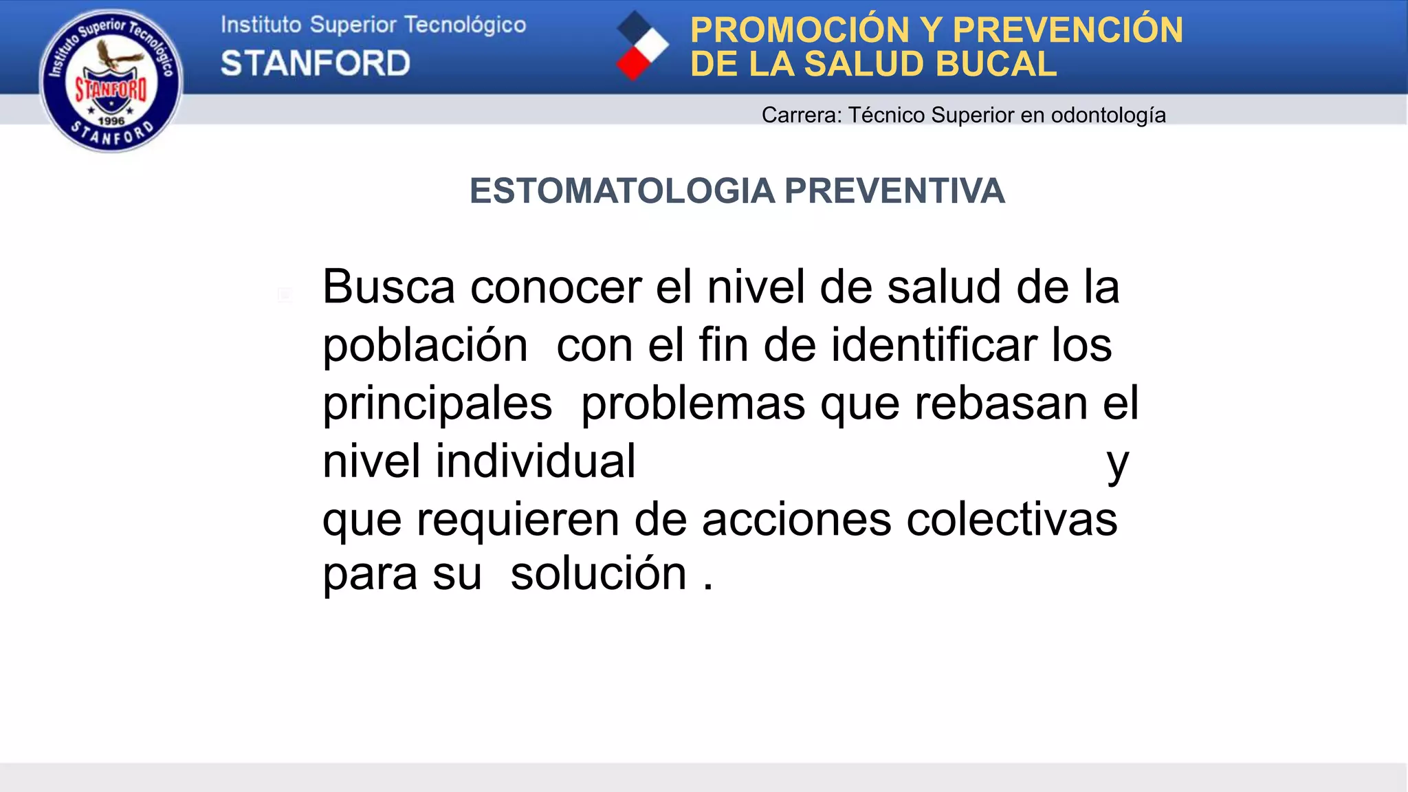 ▣ Busca conocer el nivel de salud de la
población con el fin de identificar los
principales problemas que rebasan el
nivel individual y
que requieren de acciones colectivas
para su solución .
PROMOCIÓN Y PREVENCIÓN
DE LA SALUD BUCAL
Carrera: Técnico Superior en odontología
ESTOMATOLOGIA PREVENTIVA
 