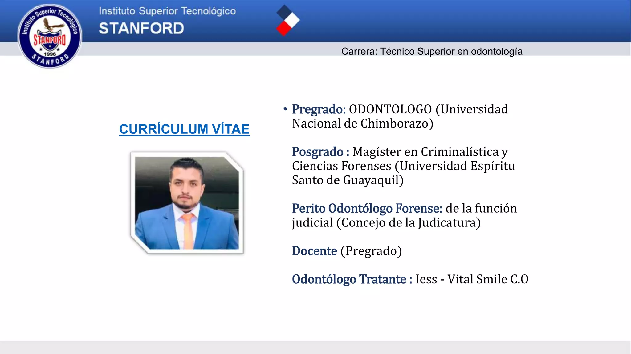 CURRÍCULUM VÍTAE
• Pregrado: ODONTOLOGO (Universidad
Nacional de Chimborazo)
Posgrado : Magíster en Criminalística y
Ciencias Forenses (Universidad Espíritu
Santo de Guayaquil)
Perito Odontólogo Forense: de la función
judicial (Concejo de la Judicatura)
Docente (Pregrado)
Odontólogo Tratante : Iess - Vital Smile C.O
Carrera: Técnico Superior en odontología
 