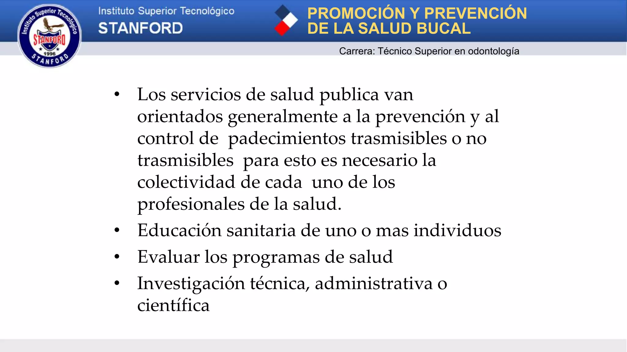 • Los servicios de salud publica van
orientados generalmente a la prevención y al
control de padecimientos trasmisibles o no
trasmisibles para esto es necesario la
colectividad de cada uno de los
profesionales de la salud.
• Educación sanitaria de uno o mas individuos
• Evaluar los programas de salud
• Investigación técnica, administrativa o
científica
PROMOCIÓN Y PREVENCIÓN
DE LA SALUD BUCAL
Carrera: Técnico Superior en odontología
 