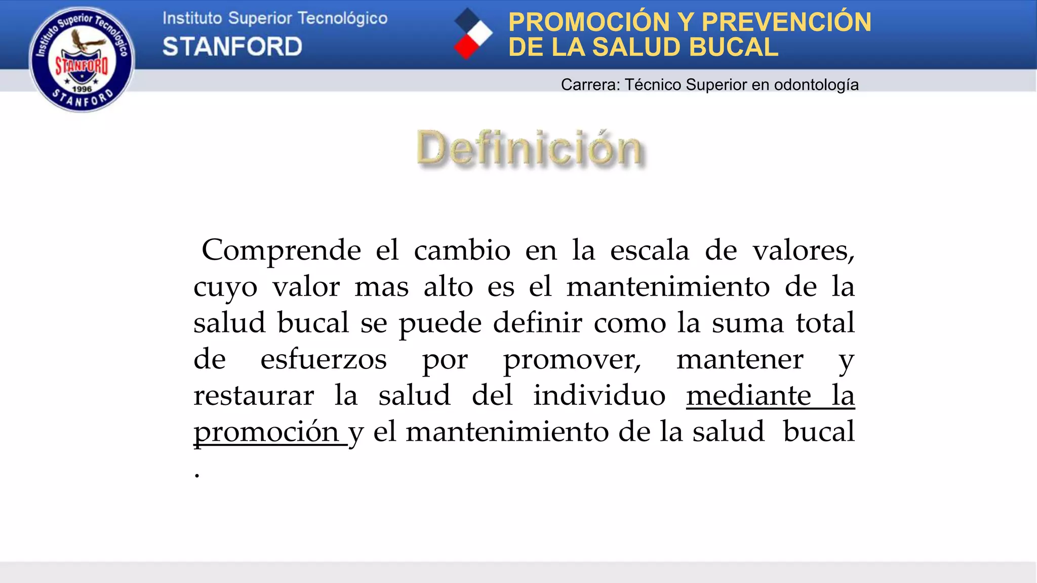Comprende el cambio en la escala de valores,
cuyo valor mas alto es el mantenimiento de la
salud bucal se puede definir como la suma total
de esfuerzos por promover, mantener y
restaurar la salud del individuo mediante la
promoción y el mantenimiento de la salud bucal
.
PROMOCIÓN Y PREVENCIÓN
DE LA SALUD BUCAL
Carrera: Técnico Superior en odontología
 