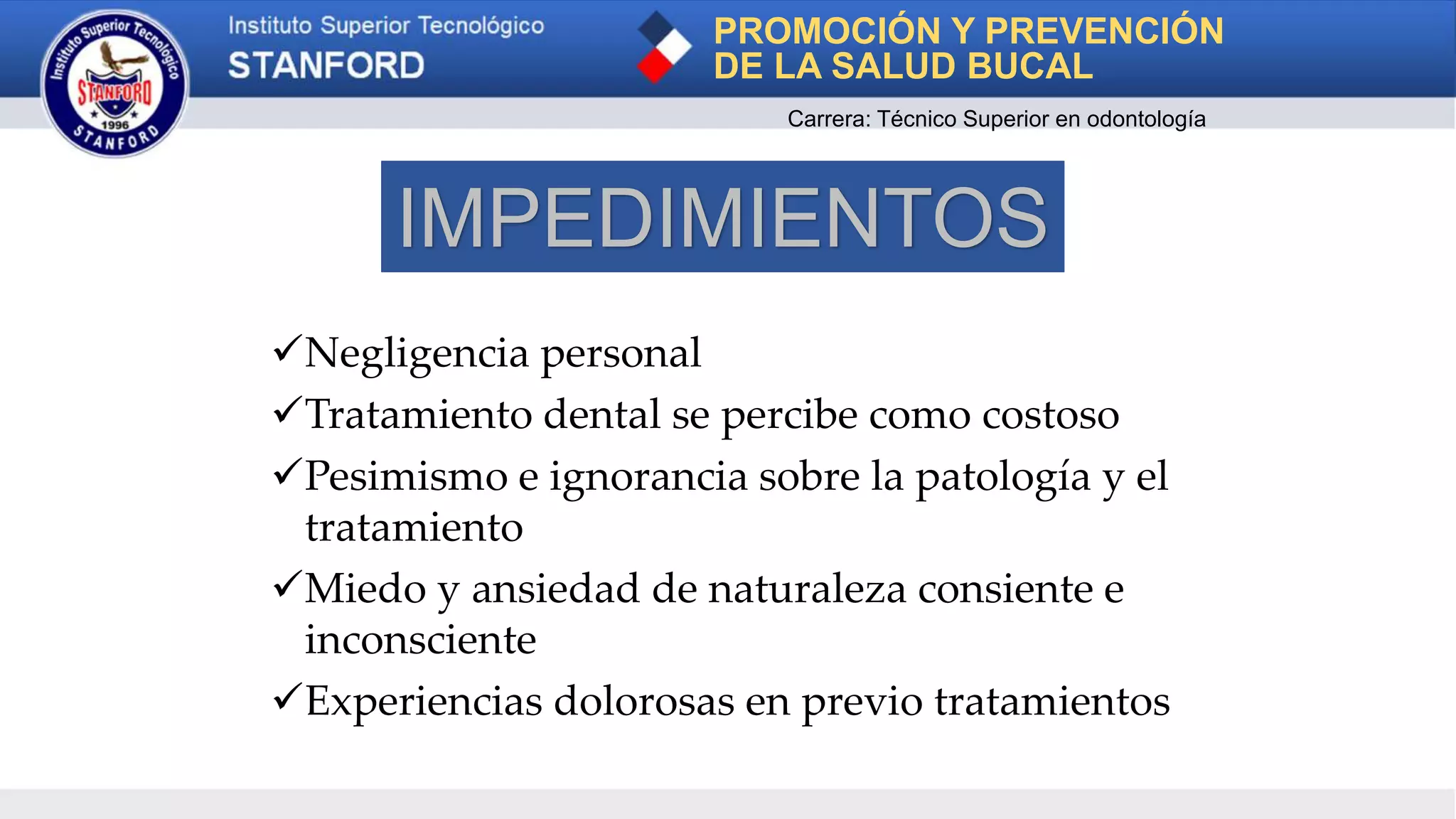 Negligencia personal
Tratamiento dental se percibe como costoso
Pesimismo e ignorancia sobre la patología y el
tratamiento
Miedo y ansiedad de naturaleza consiente e
inconsciente
Experiencias dolorosas en previo tratamientos
PROMOCIÓN Y PREVENCIÓN
DE LA SALUD BUCAL
Carrera: Técnico Superior en odontología
IMPEDIMIENTOS
 
