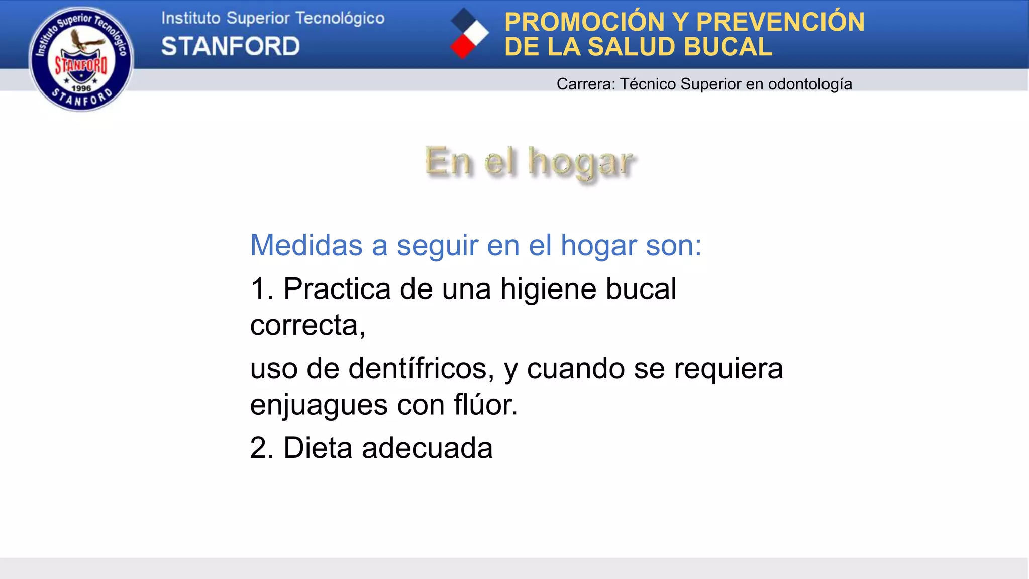 Medidas a seguir en el hogar son:
1. Practica de una higiene bucal
correcta,
uso de dentífricos, y cuando se requiera
enjuagues con flúor.
2. Dieta adecuada
PROMOCIÓN Y PREVENCIÓN
DE LA SALUD BUCAL
Carrera: Técnico Superior en odontología
 