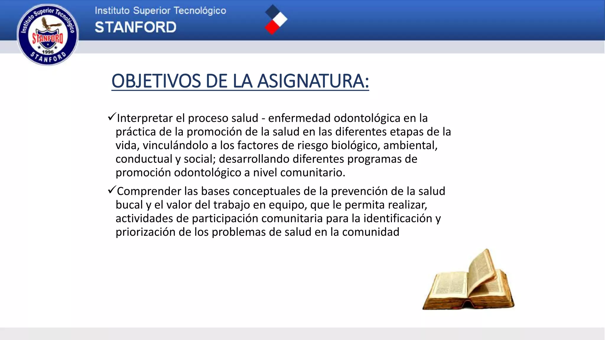 OBJETIVOS DE LA ASIGNATURA:
Interpretar el proceso salud - enfermedad odontológica en la
práctica de la promoción de la salud en las diferentes etapas de la
vida, vinculándolo a los factores de riesgo biológico, ambiental,
conductual y social; desarrollando diferentes programas de
promoción odontológico a nivel comunitario.
Comprender las bases conceptuales de la prevención de la salud
bucal y el valor del trabajo en equipo, que le permita realizar,
actividades de participación comunitaria para la identificación y
priorización de los problemas de salud en la comunidad
 