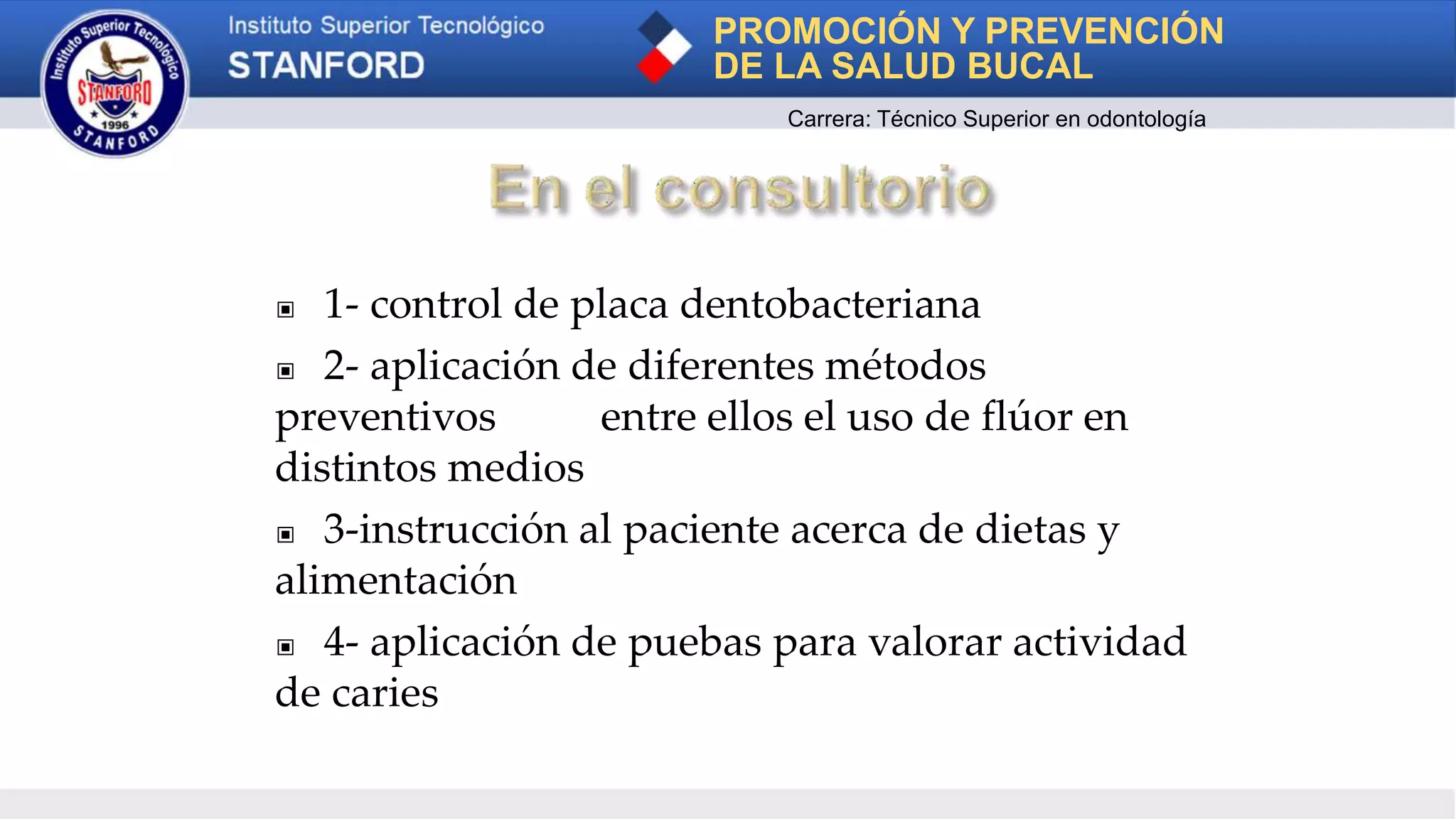 ▣ 1- control de placa dentobacteriana
▣ 2- aplicación de diferentes métodos
preventivos entre ellos el uso de flúor en
distintos medios
▣ 3-instrucción al paciente acerca de dietas y
alimentación
▣ 4- aplicación de puebas para valorar actividad
de caries
PROMOCIÓN Y PREVENCIÓN
DE LA SALUD BUCAL
Carrera: Técnico Superior en odontología
 