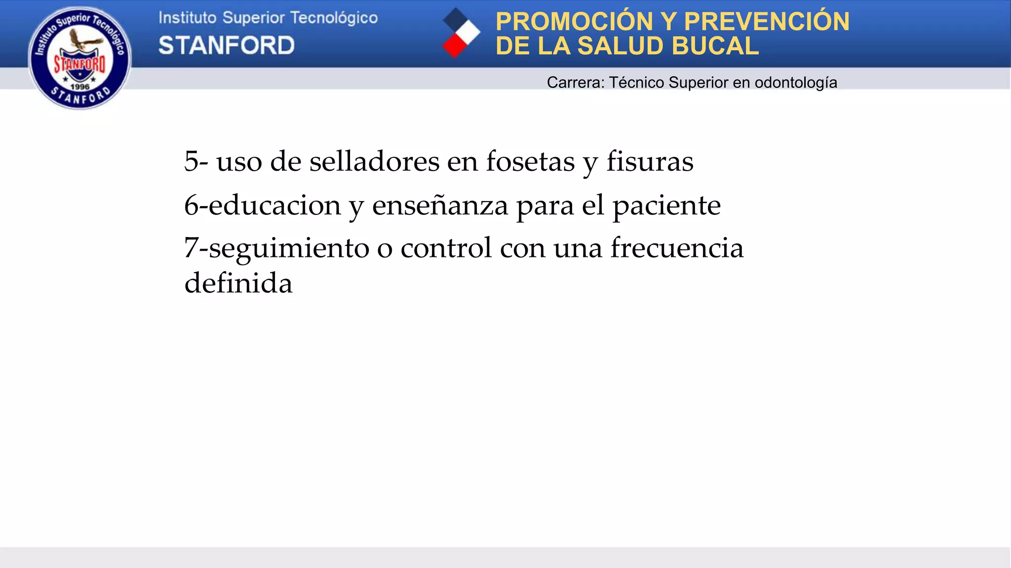 5- uso de selladores en fosetas y fisuras
6-educacion y enseñanza para el paciente
7-seguimiento o control con una frecuencia
definida
PROMOCIÓN Y PREVENCIÓN
DE LA SALUD BUCAL
Carrera: Técnico Superior en odontología
 
