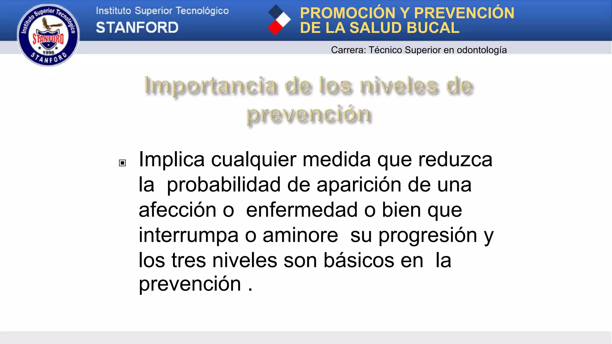 ▣ Implica cualquier medida que reduzca
la probabilidad de aparición de una
afección o enfermedad o bien que
interrumpa o aminore su progresión y
los tres niveles son básicos en la
prevención .
PROMOCIÓN Y PREVENCIÓN
DE LA SALUD BUCAL
Carrera: Técnico Superior en odontología
 
