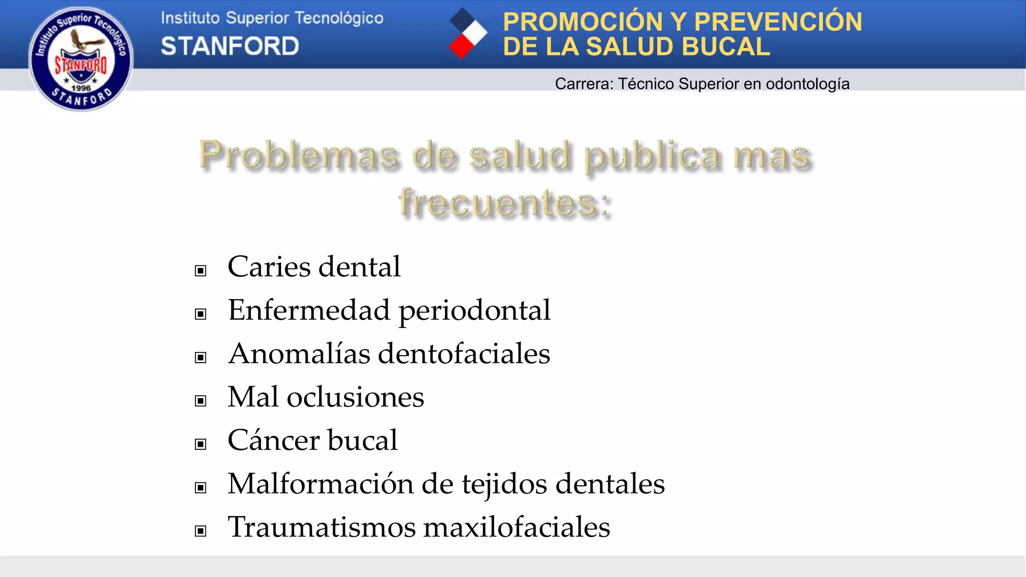 ▣ Caries dental
▣ Enfermedad periodontal
▣ Anomalías dentofaciales
▣ Mal oclusiones
▣ Cáncer bucal
▣ Malformación de tejidos dentales
▣ Traumatismos maxilofaciales
PROMOCIÓN Y PREVENCIÓN
DE LA SALUD BUCAL
Carrera: Técnico Superior en odontología
 