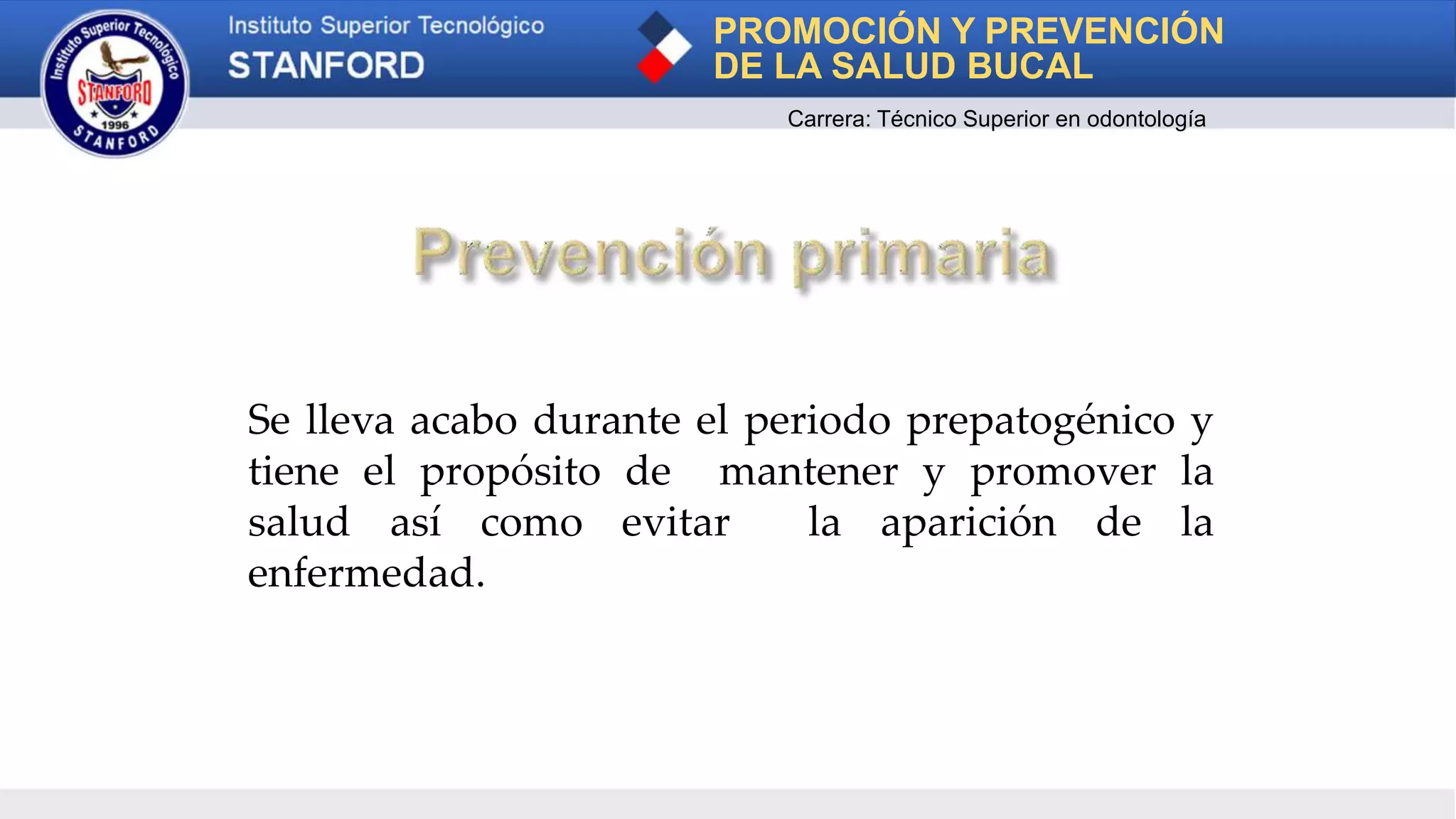Se lleva acabo durante el periodo prepatogénico y
tiene el propósito de mantener y promover la
salud así como evitar la aparición de la
enfermedad.
PROMOCIÓN Y PREVENCIÓN
DE LA SALUD BUCAL
Carrera: Técnico Superior en odontología
 