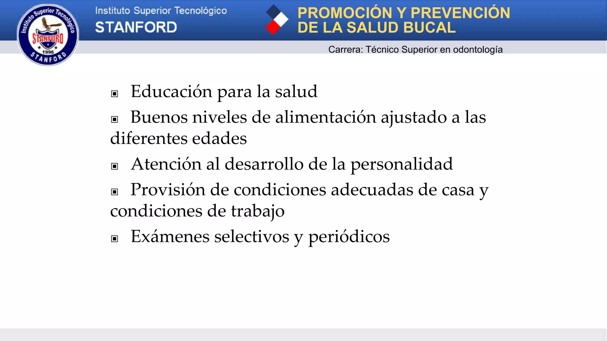 ▣ Educación para la salud
▣ Buenos niveles de alimentación ajustado a las
diferentes edades
▣ Atención al desarrollo de la personalidad
▣ Provisión de condiciones adecuadas de casa y
condiciones de trabajo
▣ Exámenes selectivos y periódicos
PROMOCIÓN Y PREVENCIÓN
DE LA SALUD BUCAL
Carrera: Técnico Superior en odontología
 