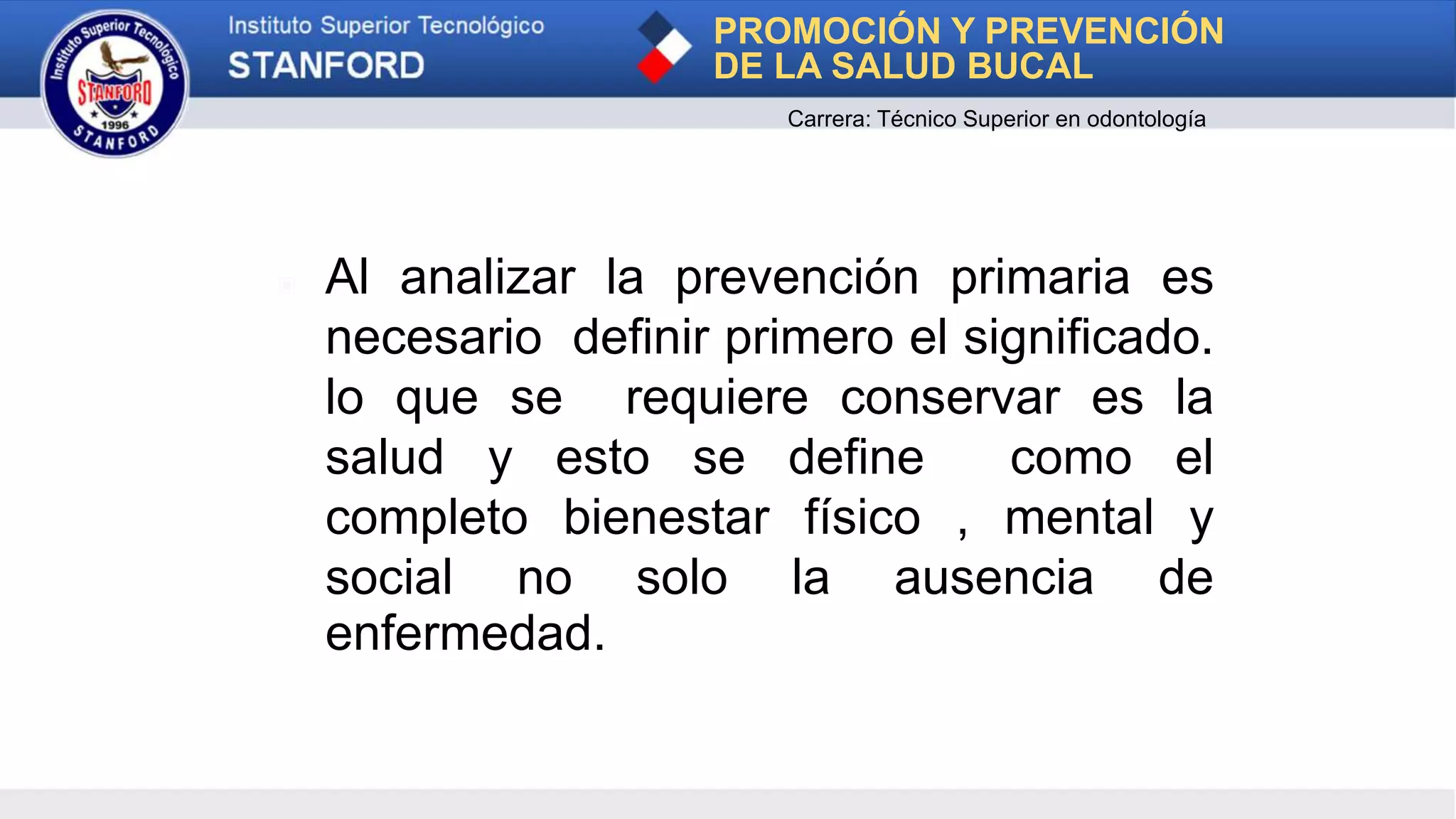 ▣ Al analizar la prevención primaria es
necesario definir primero el significado.
lo que se requiere conservar es la
salud y esto se define como el
completo bienestar físico , mental y
social no solo la ausencia de
enfermedad.
PROMOCIÓN Y PREVENCIÓN
DE LA SALUD BUCAL
Carrera: Técnico Superior en odontología
 