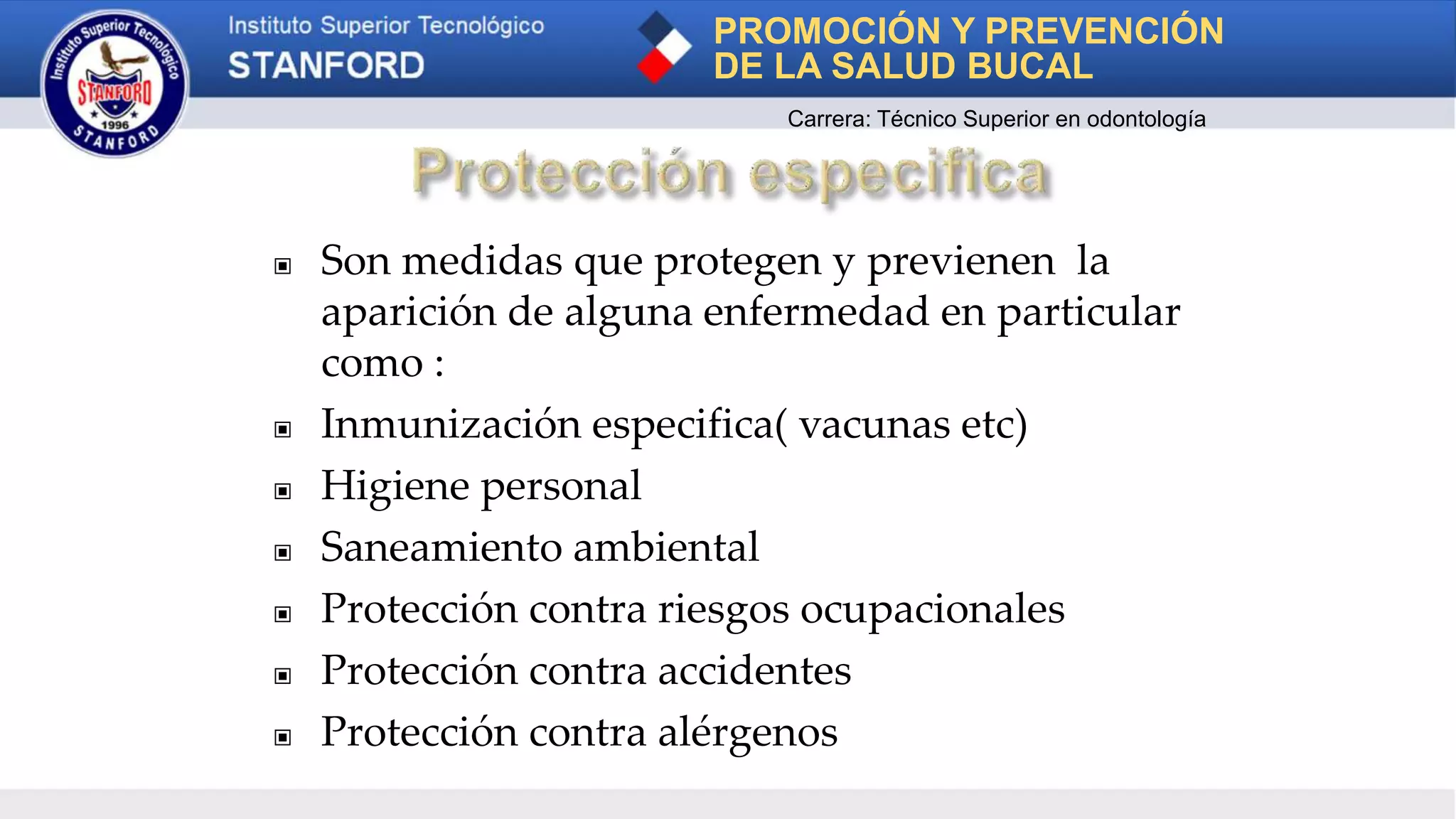 ▣ Son medidas que protegen y previenen la
aparición de alguna enfermedad en particular
como :
▣ Inmunización especifica( vacunas etc)
▣ Higiene personal
▣ Saneamiento ambiental
▣ Protección contra riesgos ocupacionales
▣ Protección contra accidentes
▣ Protección contra alérgenos
PROMOCIÓN Y PREVENCIÓN
DE LA SALUD BUCAL
Carrera: Técnico Superior en odontología
 