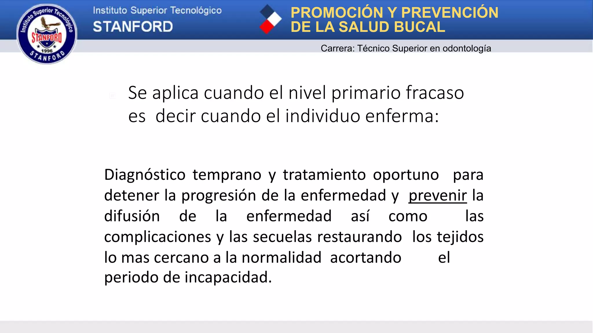 ▣ Se aplica cuando el nivel primario fracaso
es decir cuando el individuo enferma:
Diagnóstico temprano y tratamiento oportuno para
detener la progresión de la enfermedad y prevenir la
difusión de la enfermedad así como las
complicaciones y las secuelas restaurando los tejidos
lo mas cercano a la normalidad acortando el
periodo de incapacidad.
PROMOCIÓN Y PREVENCIÓN
DE LA SALUD BUCAL
Carrera: Técnico Superior en odontología
 