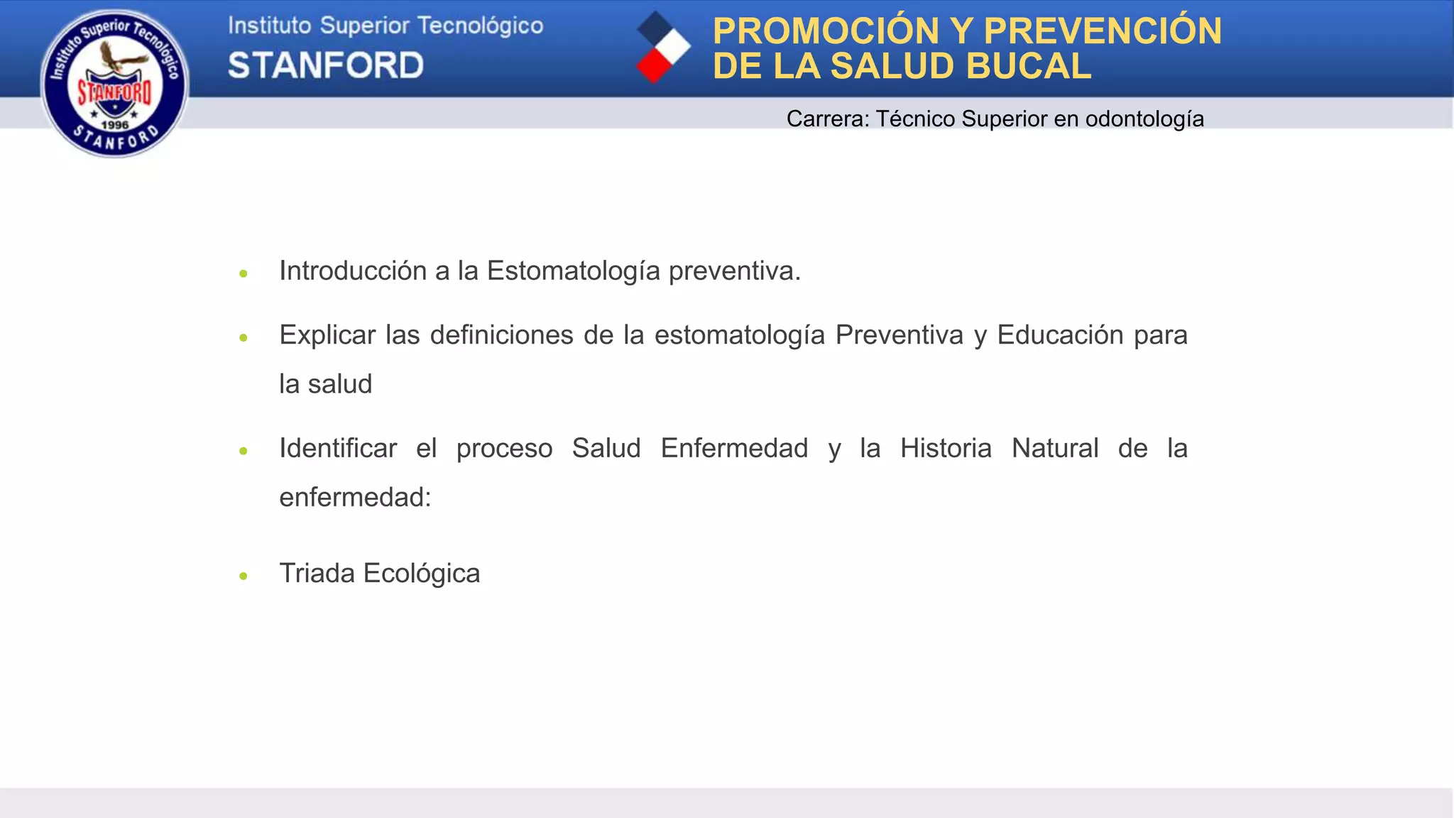 PROMOCIÓN Y PREVENCIÓN
DE LA SALUD BUCAL
Carrera: Técnico Superior en odontología
1
 Introducción a la Estomatología preventiva.
 Explicar las definiciones de la estomatología Preventiva y Educación para
la salud
 Identificar el proceso Salud Enfermedad y la Historia Natural de la
enfermedad:
 Triada Ecológica
 