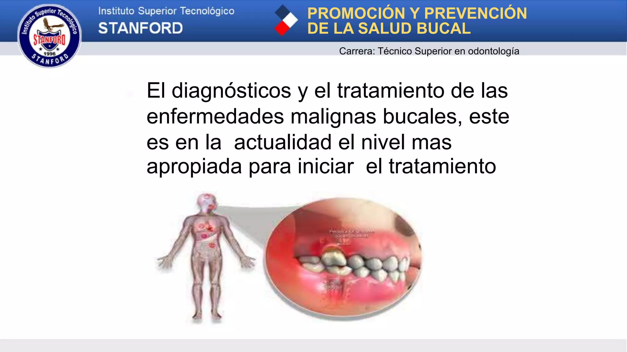 ▣ El diagnósticos y el tratamiento de las
enfermedades malignas bucales, este
es en la actualidad el nivel mas
apropiada para iniciar el tratamiento
PROMOCIÓN Y PREVENCIÓN
DE LA SALUD BUCAL
Carrera: Técnico Superior en odontología
 