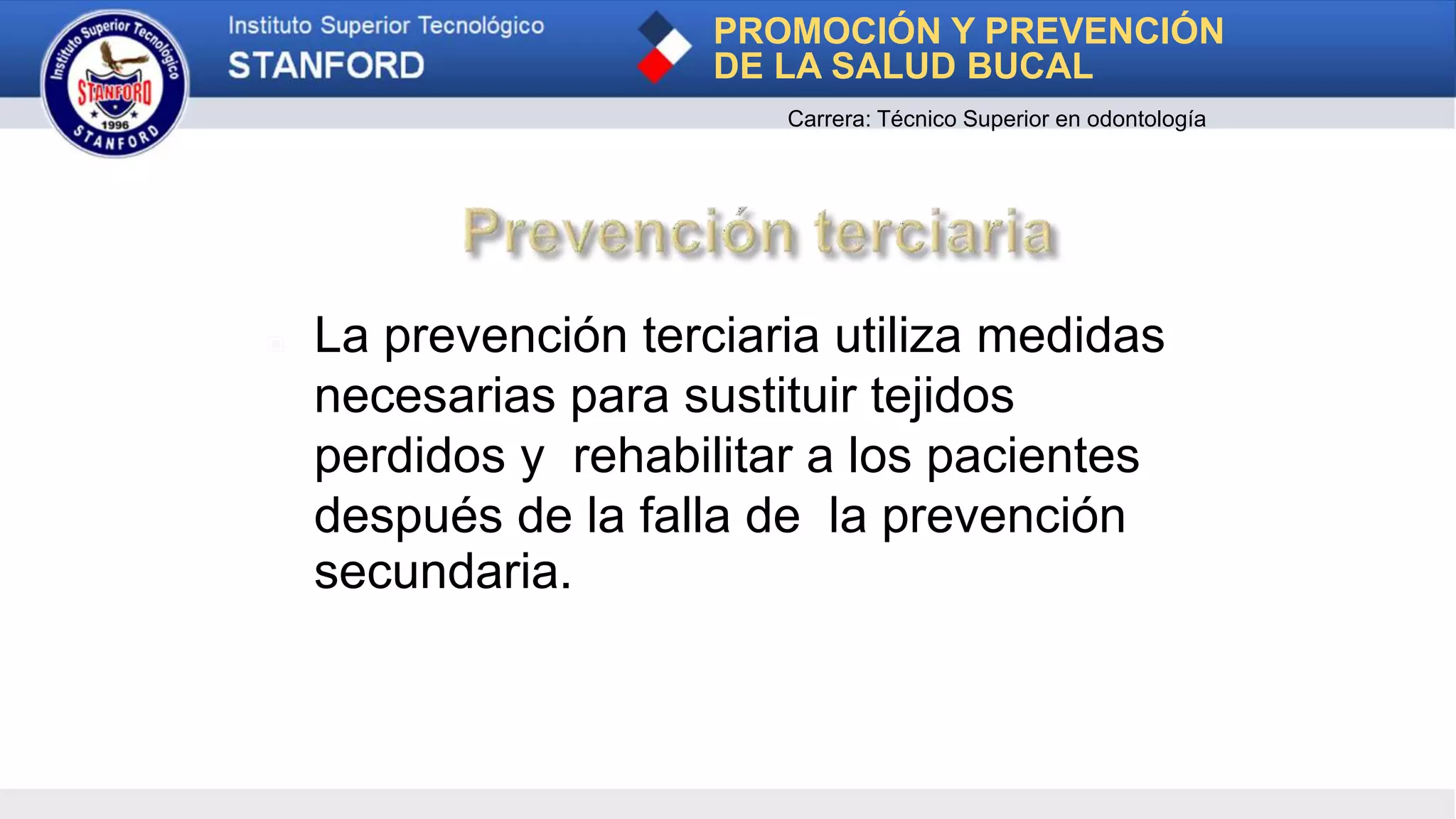 ▣ La prevención terciaria utiliza medidas
necesarias para sustituir tejidos
perdidos y rehabilitar a los pacientes
después de la falla de la prevención
secundaria.
PROMOCIÓN Y PREVENCIÓN
DE LA SALUD BUCAL
Carrera: Técnico Superior en odontología
 