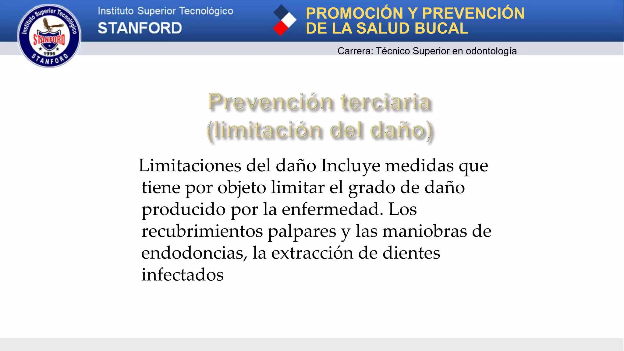 Limitaciones del daño Incluye medidas que
tiene por objeto limitar el grado de daño
producido por la enfermedad. Los
recubrimientos palpares y las maniobras de
endodoncias, la extracción de dientes
infectados
PROMOCIÓN Y PREVENCIÓN
DE LA SALUD BUCAL
Carrera: Técnico Superior en odontología
 