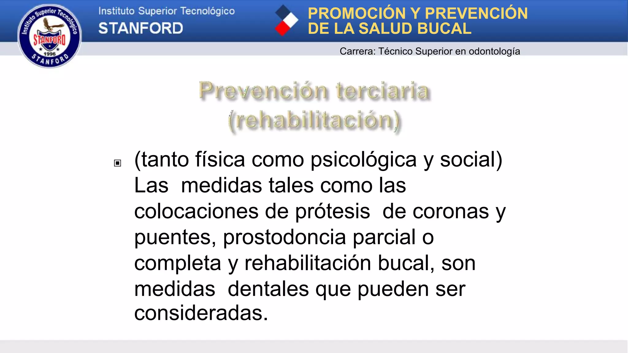 ▣ (tanto física como psicológica y social)
Las medidas tales como las
colocaciones de prótesis de coronas y
puentes, prostodoncia parcial o
completa y rehabilitación bucal, son
medidas dentales que pueden ser
consideradas.
PROMOCIÓN Y PREVENCIÓN
DE LA SALUD BUCAL
Carrera: Técnico Superior en odontología
 