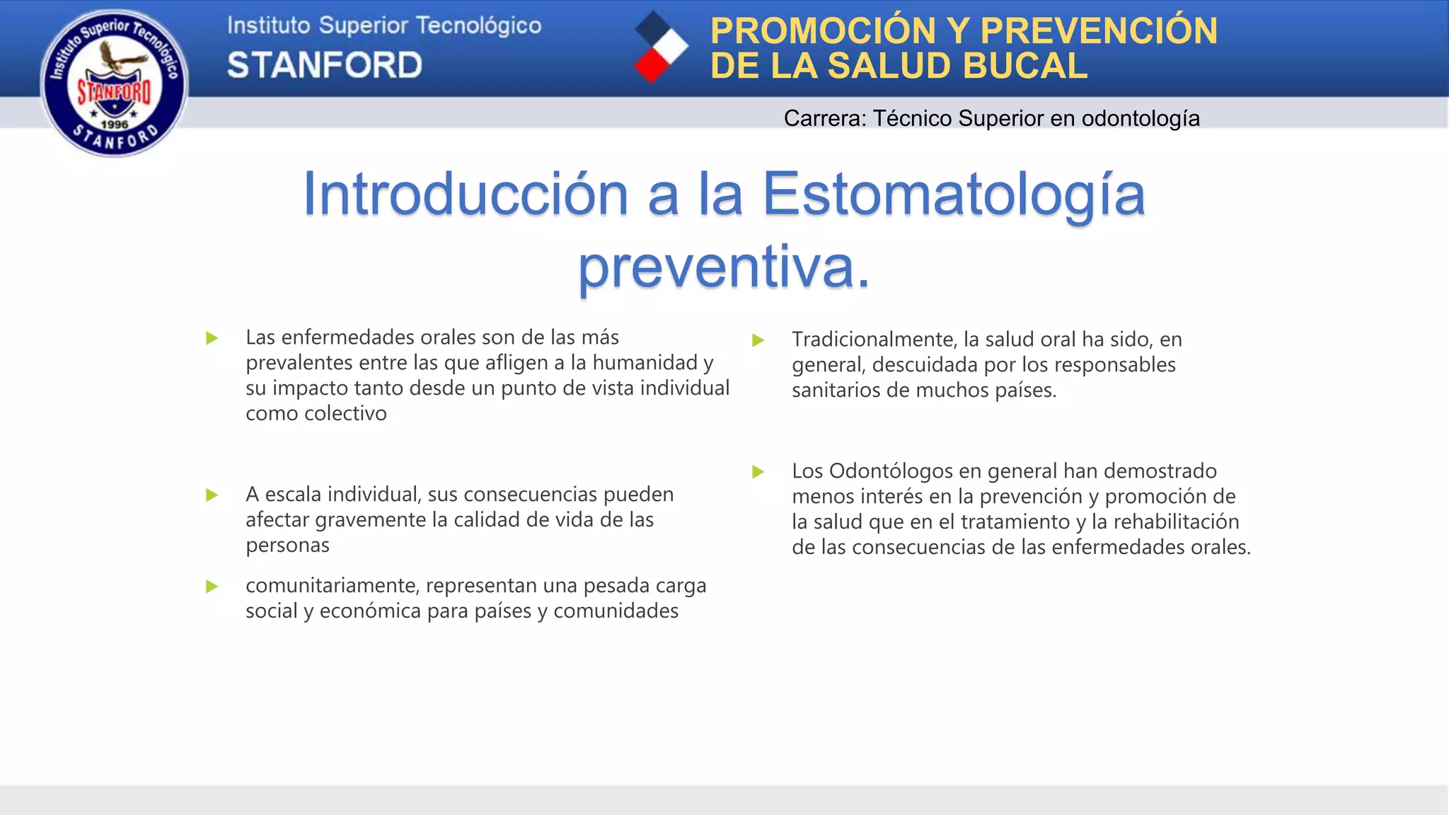 Introducción a la Estomatología
preventiva.
PROMOCIÓN Y PREVENCIÓN
DE LA SALUD BUCAL
Carrera: Técnico Superior en odontología
 Las enfermedades orales son de las más
prevalentes entre las que afligen a la humanidad y
su impacto tanto desde un punto de vista individual
como colectivo
 A escala individual, sus consecuencias pueden
afectar gravemente la calidad de vida de las
personas
 comunitariamente, representan una pesada carga
social y económica para países y comunidades
 Tradicionalmente, la salud oral ha sido, en
general, descuidada por los responsables
sanitarios de muchos países.
 Los Odontólogos en general han demostrado
menos interés en la prevención y promoción de
la salud que en el tratamiento y la rehabilitación
de las consecuencias de las enfermedades orales.
 