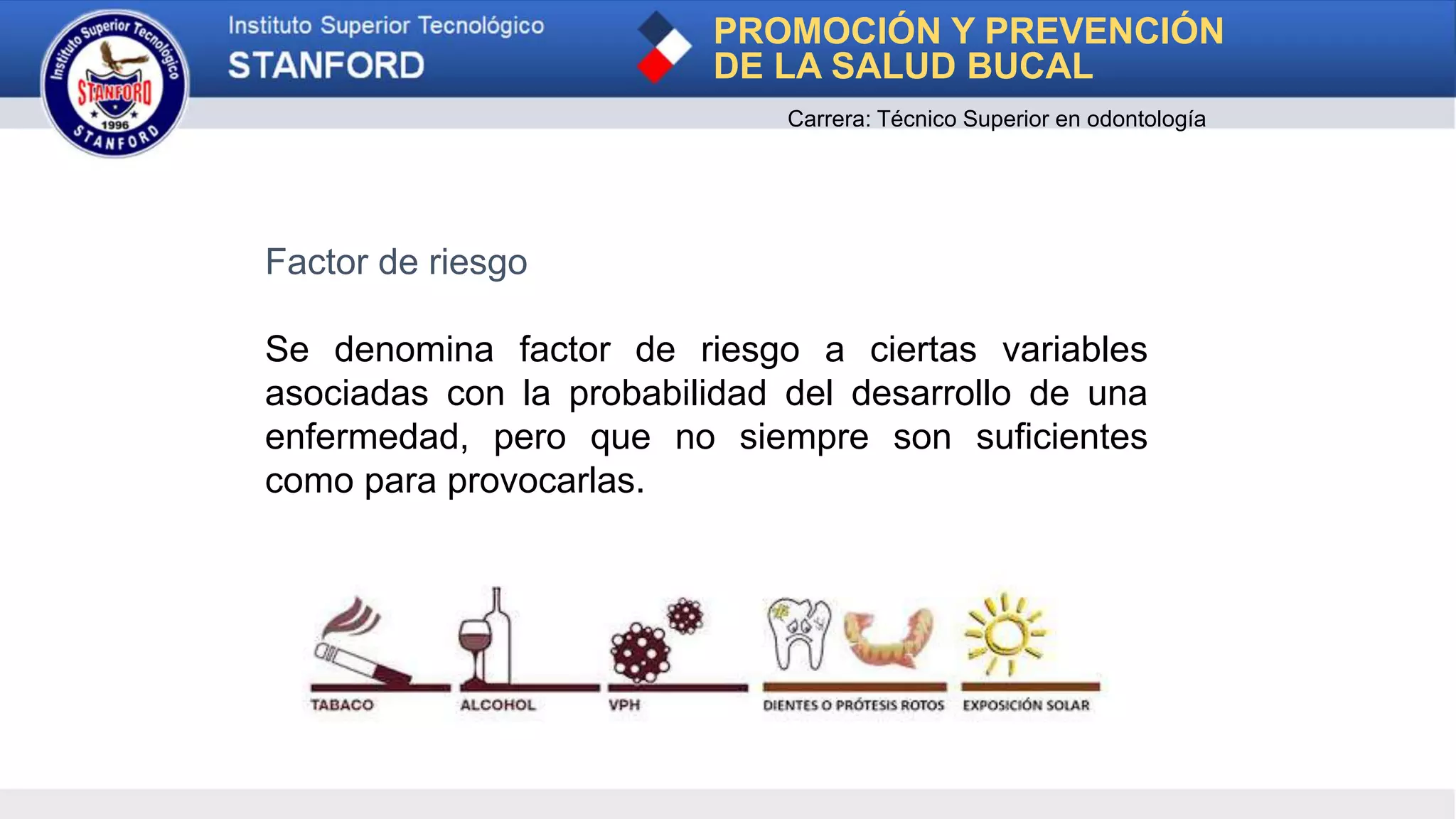 Factor de riesgo
Se denomina factor de riesgo a ciertas variables
asociadas con la probabilidad del desarrollo de una
enfermedad, pero que no siempre son suficientes
como para provocarlas.
PROMOCIÓN Y PREVENCIÓN
DE LA SALUD BUCAL
Carrera: Técnico Superior en odontología
 
