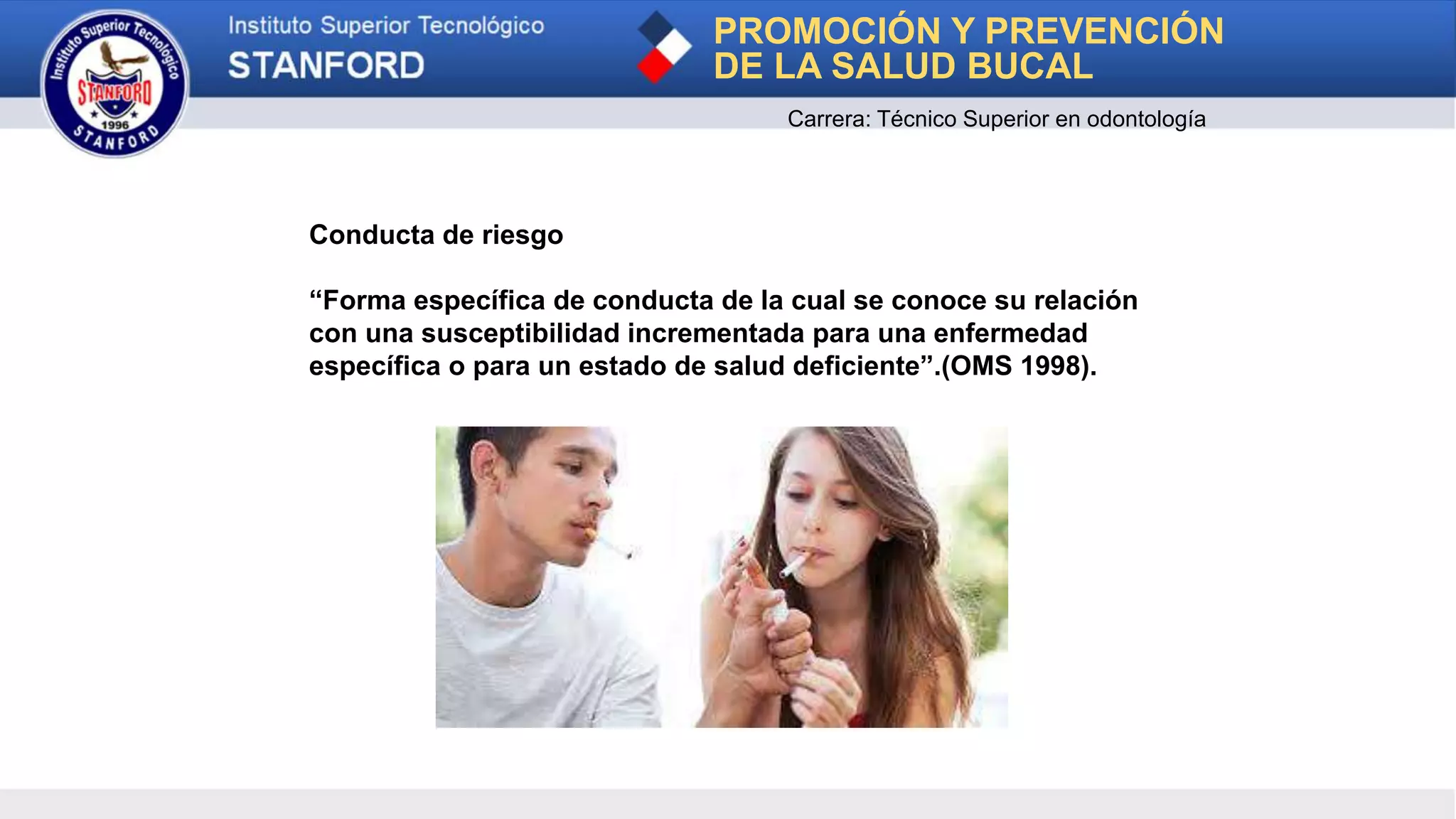 Conducta de riesgo
“Forma específica de conducta de la cual se conoce su relación
con una susceptibilidad incrementada para una enfermedad
específica o para un estado de salud deficiente”.(OMS 1998).
PROMOCIÓN Y PREVENCIÓN
DE LA SALUD BUCAL
Carrera: Técnico Superior en odontología
 