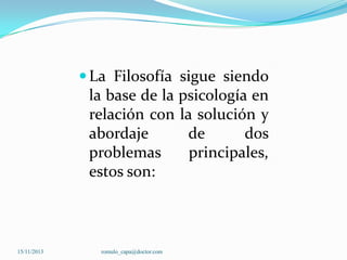  La Filosofía sigue siendo

la base de la psicología en
relación con la solución y
abordaje
de
dos
problemas
principales,
estos son:

15/11/2013

romulo_capa@doctor.com

 