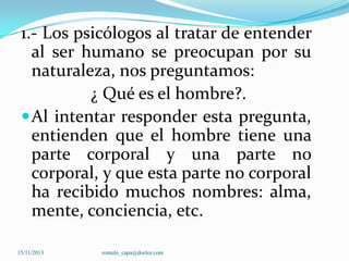 1.- Los psicólogos al tratar de entender
al ser humano se preocupan por su
naturaleza, nos preguntamos:
¿ Qué es el hombre?.
 Al intentar responder esta pregunta,
entienden que el hombre tiene una
parte corporal y una parte no
corporal, y que esta parte no corporal
ha recibido muchos nombres: alma,
mente, conciencia, etc.
15/11/2013

romulo_capa@doctor.com

 