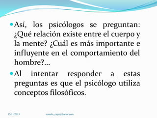  Así, los psicólogos se preguntan:

¿Qué relación existe entre el cuerpo y
la mente? ¿Cuál es más importante e
influyente en el comportamiento del
hombre?...
 Al intentar responder a estas
preguntas es que el psicólogo utiliza
conceptos filosóficos.
15/11/2013

romulo_capa@doctor.com

 