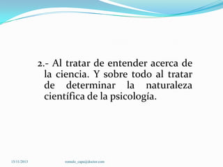 2.- Al tratar de entender acerca de
la ciencia. Y sobre todo al tratar
de determinar la naturaleza
científica de la psicología.

15/11/2013

romulo_capa@doctor.com

 