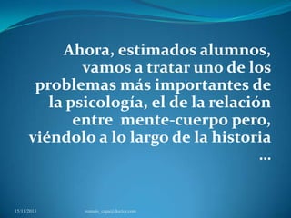 Ahora, estimados alumnos,
vamos a tratar uno de los
problemas más importantes de
la psicología, el de la relación
entre mente-cuerpo pero,
viéndolo a lo largo de la historia
…

15/11/2013

romulo_capa@doctor.com

 