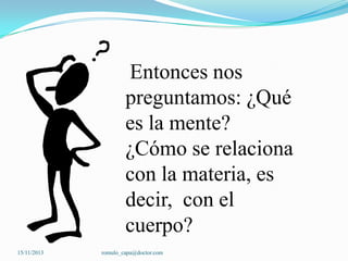 Entonces nos
preguntamos: ¿Qué
es la mente?
¿Cómo se relaciona
con la materia, es
decir, con el
cuerpo?
15/11/2013

romulo_capa@doctor.com

 
