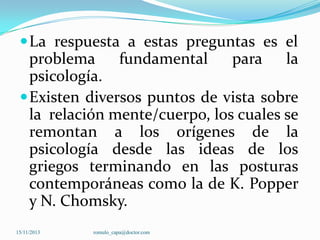  La respuesta a estas preguntas es el

problema fundamental
para la
psicología.
 Existen diversos puntos de vista sobre
la relación mente/cuerpo, los cuales se
remontan a los orígenes de la
psicología desde las ideas de los
griegos terminando en las posturas
contemporáneas como la de K. Popper
y N. Chomsky.
15/11/2013

romulo_capa@doctor.com

 