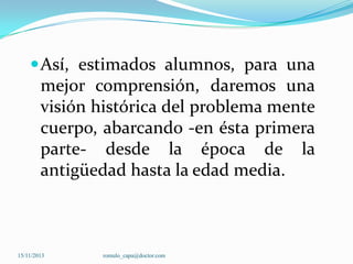  Así, estimados alumnos, para una

mejor comprensión, daremos una
visión histórica del problema mente
cuerpo, abarcando -en ésta primera
parte- desde la época de la
antigüedad hasta la edad media.

15/11/2013

romulo_capa@doctor.com

 