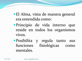  El Alma, vista de manera general

era entendida como:
 Principio de vida interno que
reside en todos los organismos
vivos.
 Posibilita y regula tanto sus
funciones
fisiológicas
como
mentales.
15/11/2013

romulo_capa@doctor.com

 