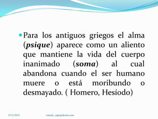  Para los antiguos griegos el alma

(psique) aparece como un aliento
que mantiene la vida del cuerpo
inanimado
(soma)
al
cual
abandona cuando el ser humano
muere o está moribundo o
desmayado. ( Homero, Hesíodo)
15/11/2013

romulo_capa@doctor.com

 