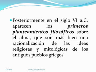  Posteriormente en el siglo VI a.C.

aparecen
los
primeros
planteamientos filosóficos sobre
el alma, que son más bien una
racionalización
de
las
ideas
religiosas y mitológicas de los
antiguos pueblos griegos.
15/11/2013

romulo_capa@doctor.com

 