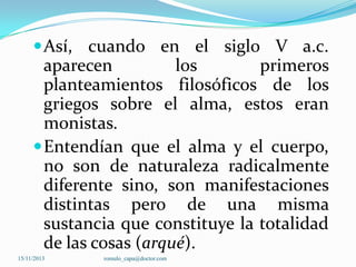  Así, cuando en el siglo V a.c.

aparecen
los
primeros
planteamientos filosóficos de los
griegos sobre el alma, estos eran
monistas.
 Entendían que el alma y el cuerpo,
no son de naturaleza radicalmente
diferente sino, son manifestaciones
distintas pero de una misma
sustancia que constituye la totalidad
de las cosas (arqué).
15/11/2013

romulo_capa@doctor.com

 