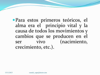  Para estos primeros teóricos, el

alma era el principio vital y la
causa de todos los movimientos y
cambios que se producen en el
ser
vivo
(nacimiento,
crecimiento, etc.).

15/11/2013

romulo_capa@doctor.com

 