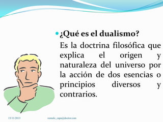  ¿Qué es el dualismo?

Es la doctrina filosófica que
explica
el
origen
y
naturaleza del universo por
la acción de dos esencias o
principios
diversos
y
contrarios.
15/11/2013

romulo_capa@doctor.com

 