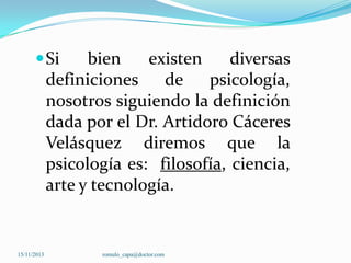  Si

bien
existen
diversas
definiciones
de psicología,
nosotros siguiendo la definición
dada por el Dr. Artidoro Cáceres
Velásquez diremos que la
psicología es: filosofía, ciencia,
arte y tecnología.

15/11/2013

romulo_capa@doctor.com

 