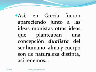Así, en Grecia fueron
apareciendo junto a las

ideas monistas otras ideas
que
planteaban
una
concepción dualista del
ser humano: alma y cuerpo
son de naturaleza distinta,
así tenemos…
15/11/2013

romulo_capa@doctor.com

 