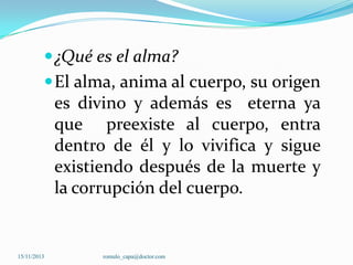  ¿Qué es el alma?
 El alma, anima al cuerpo, su origen

es divino y además es eterna ya
que preexiste al cuerpo, entra
dentro de él y lo vivifica y sigue
existiendo después de la muerte y
la corrupción del cuerpo.

15/11/2013

romulo_capa@doctor.com

 