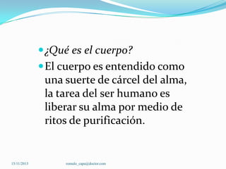  ¿Qué es el cuerpo?
 El cuerpo es entendido como

una suerte de cárcel del alma,
la tarea del ser humano es
liberar su alma por medio de
ritos de purificación.

15/11/2013

romulo_capa@doctor.com

 