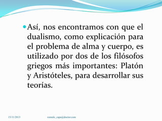 Así, nos encontramos con que el

dualismo, como explicación para
el problema de alma y cuerpo, es
utilizado por dos de los filósofos
griegos más importantes: Platón
y Aristóteles, para desarrollar sus
teorías.

15/11/2013

romulo_capa@doctor.com

 
