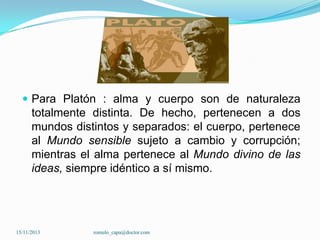  Para Platón : alma y cuerpo son de naturaleza

totalmente distinta. De hecho, pertenecen a dos
mundos distintos y separados: el cuerpo, pertenece
al Mundo sensible sujeto a cambio y corrupción;
mientras el alma pertenece al Mundo divino de las
ideas, siempre idéntico a sí mismo.

15/11/2013

romulo_capa@doctor.com

 