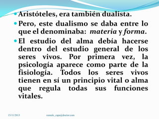  Aristóteles, era también dualista.
 Pero, este dualismo se daba entre lo

que el denominaba: materia y forma.
 El estudio del alma debía hacerse
dentro del estudio general de los
seres vivos. Por primera vez, la
psicología aparece como parte de la
fisiología. Todos los seres vivos
tienen en sí un principio vital o alma
que regula todas sus funciones
vitales.
15/11/2013

romulo_capa@doctor.com

 
