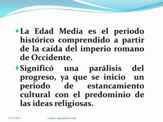  La Edad Media es el periodo

histórico comprendido a partir
de la caída del imperio romano
de Occidente.
 Significó una parálisis del
progreso, ya que se inicio un
periodo
de
estancamiento
cultural con el predominio de
las ideas religiosas.
15/11/2013

romulo_capa@doctor.com

 